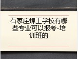 石家庄焊工学校有哪些专业可以报考-培训班的