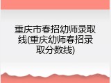重庆市春招幼师录取线(重庆幼师春招录取分数线)