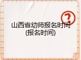 山西省幼师报名时间(报名时间)