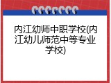 内江幼师中职学校(内江幼儿师范中等专业学校)