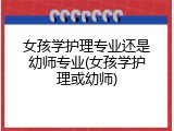 女孩学护理专业还是幼师专业(女孩学护理或幼师)