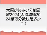 太原幼师多少分能录取2024(太原幼师2024录取分数线是多少？)