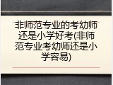 非师范专业的考幼师还是小学好考(非师范专业考幼师还是小学容易)