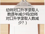 幼师对口升学录取人数逐年减少吗(幼师对口升学录取人数减少？)