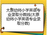 太原幼师小学英语专业录取分数线(太原幼师小学英语专业录取分数)