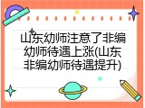 山东幼师注意了非编幼师待遇上涨(山东非编幼师待遇提升)