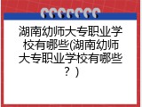 湖南幼师大专职业学校有哪些(湖南幼师大专职业学校有哪些？)