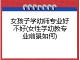 女孩子学幼师专业好不好(女性学幼教专业前景如何)