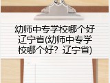 幼师中专学校哪个好辽宁省(幼师中专学校哪个好？辽宁省)