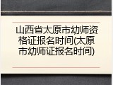 山西省太原市幼师资格证报名时间(太原市幼师证报名时间)
