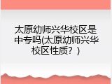 太原幼师兴华校区是中专吗(太原幼师兴华校区性质?)