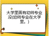 大学里面有幼师专业没(幼师专业在大学里。)