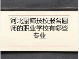 河北厨师技校报名厨师的职业学校有哪些专业