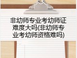 非幼师专业考幼师证难度大吗(非幼师专业考幼师资格难吗)