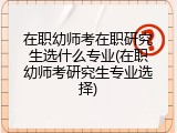 在职幼师考在职研究生选什么专业(在职幼师考研究生专业选择)