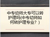 中专幼师大专可以转护理吗(中专幼师如何转护理专业？)