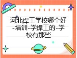 河北焊工学校哪个好-培训-学焊工的-学校有那些