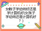 女孩子学幼师好还是学计算机好(女孩子学幼师还是计算机好？)