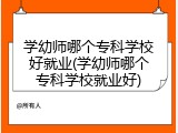学幼师哪个专科学校好就业(学幼师哪个专科学校就业好)