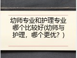 幼师专业和护理专业哪个比较好(幼师与护理,哪个更优?)
