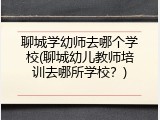 聊城学幼师去哪个学校(聊城幼儿教师培训去哪所学校？)