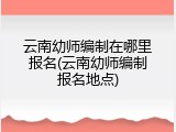 云南幼师编制在哪里报名(云南幼师编制报名地点)