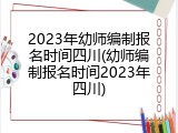 2023年幼师编制报名时间四川(幼师编制报名时间2023年四川)