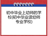 初中毕业上幼师的学校(初中毕业读幼师专业学校)