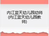内江蓝天幼儿园幼师(内江蓝天幼儿园教师)