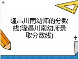 隆昌川南幼师的分数线(隆昌川南幼师录取分数线)