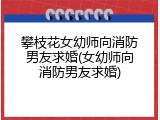 攀枝花女幼师向消防男友求婚(女幼师向消防男友求婚)