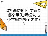 幼师编制和小学编制哪个难(幼师编制与小学编制哪个更难?)