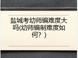 盐城考幼师编难度大吗(幼师编制难度如何？)
