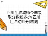 四川江油幼师今年录取分数线多少(四川江油幼师分数线)