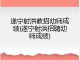 遂宁射洪教招幼师成绩(遂宁射洪招聘幼师成绩)