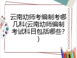 云南幼师考编制考哪几科(云南幼师编制考试科目包括哪些？)