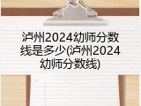泸州2024幼师分数线是多少(泸州2024幼师分数线)