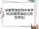 安徽芜湖幼师中专学校(安徽芜湖幼儿师范学校)