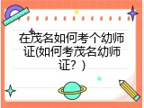 在茂名如何考个幼师证(如何考茂名幼师证？)