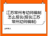 江苏常州考幼师编制怎么报名(报名江苏常州幼师编制)