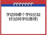 学幼师哪个学校比较好(幼师学校推荐)