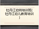 牡丹江幼师培训班(牡丹江幼儿教育培训)