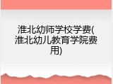 淮北幼师学校学费(淮北幼儿教育学院费用)
