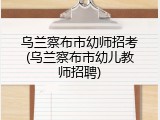 乌兰察布市幼师招考(乌兰察布市幼儿教师招聘)
