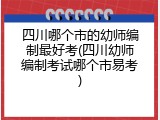 四川哪个市的幼师编制最好考(四川幼师编制考试哪个市易考)