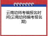 云南幼师考编报名时间(云南幼师编考报名期)
