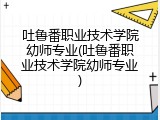 吐鲁番职业技术学院幼师专业(吐鲁番职业技术学院幼师专业)