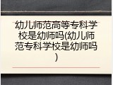 幼儿师范高等专科学校是幼师吗(幼儿师范专科学校是幼师吗)