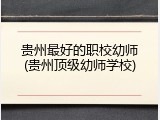 贵州最好的职校幼师(贵州顶级幼师学校)