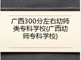 广西300分左右幼师类专科学校(广西幼师专科学校)